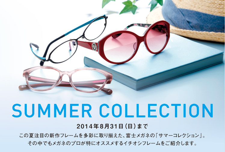 SUMMER COLLECTION 【2014年8月31日（日）まで】この夏注目の新作フレームを多彩に取り揃えた、富士メガネの「サマーコレクション」。その中でもメガネのプロが特にオススメするイチオシフレームをご紹介します。