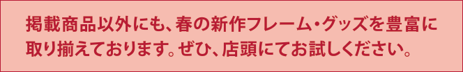 掲載商品以外にも、春の新作フレーム・グッズを豊富に取り揃えております。ぜひ、店頭にてお試しください。